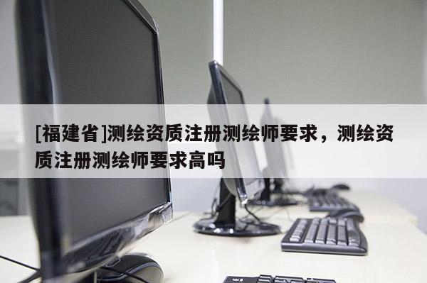 [福建省]測繪資質注冊測繪師要求，測繪資質注冊測繪師要求高嗎