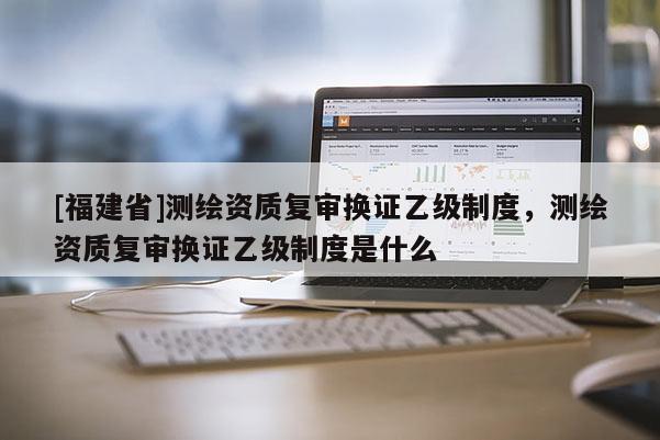 [福建省]測繪資質復審換證乙級制度，測繪資質復審換證乙級制度是什么