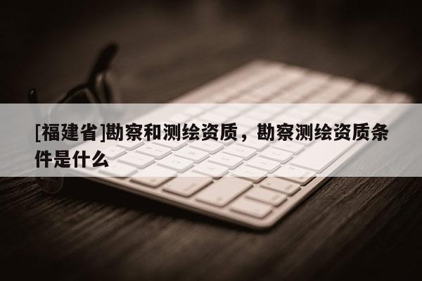 [福建省]勘察和測繪資質，勘察測繪資質條件是什么