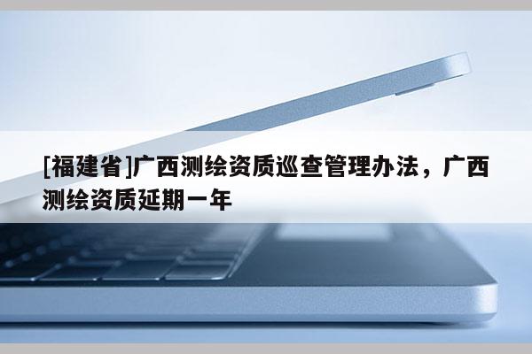 [福建省]廣西測繪資質巡查管理辦法，廣西測繪資質延期一年