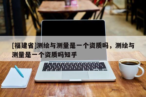 [福建省]測繪與測量是一個資質(zhì)嗎，測繪與測量是一個資質(zhì)嗎知乎