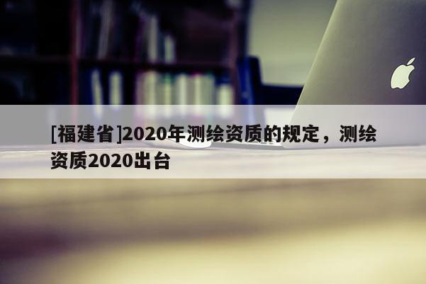 [福建省]2020年測繪資質的規定，測繪資質2020出臺