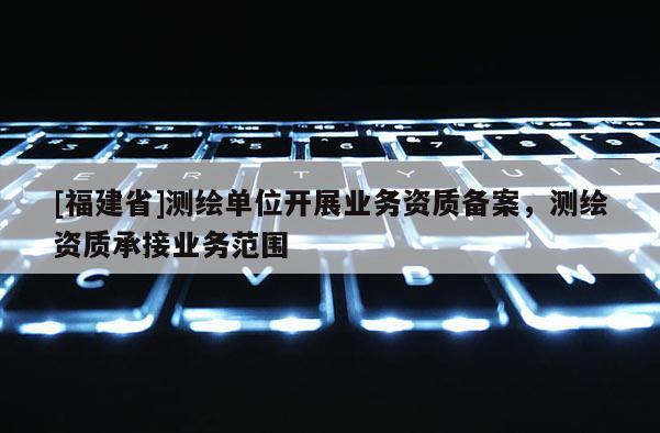 [福建省]測繪單位開展業(yè)務資質(zhì)備案，測繪資質(zhì)承接業(yè)務范圍
