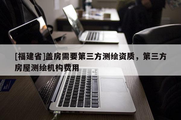 [福建省]蓋房需要第三方測繪資質(zhì)，第三方房屋測繪機構(gòu)費用