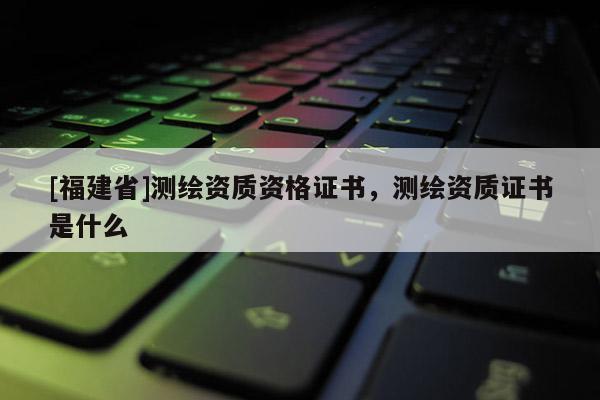 [福建省]測繪資質資格證書，測繪資質證書是什么