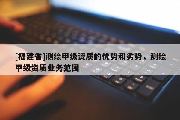 [福建省]測(cè)繪甲級(jí)資質(zhì)的優(yōu)勢(shì)和劣勢(shì)，測(cè)繪甲級(jí)資質(zhì)業(yè)務(wù)范圍