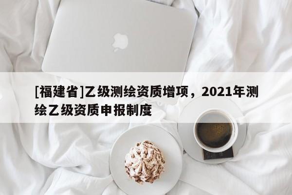 [福建省]乙級測繪資質增項，2021年測繪乙級資質申報制度