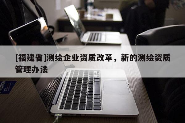 [福建省]測繪企業資質改革，新的測繪資質管理辦法