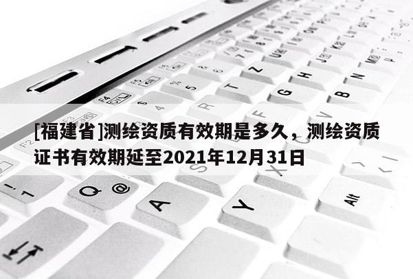 [福建省]測繪資質有效期是多久，測繪資質證書有效期延至2021年12月31日