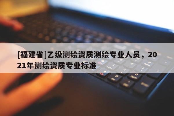 [福建省]乙級(jí)測(cè)繪資質(zhì)測(cè)繪專業(yè)人員，2021年測(cè)繪資質(zhì)專業(yè)標(biāo)準(zhǔn)