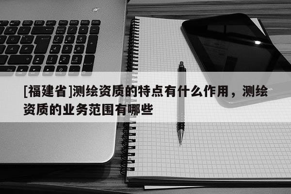 [福建省]測(cè)繪資質(zhì)的特點(diǎn)有什么作用，測(cè)繪資質(zhì)的業(yè)務(wù)范圍有哪些
