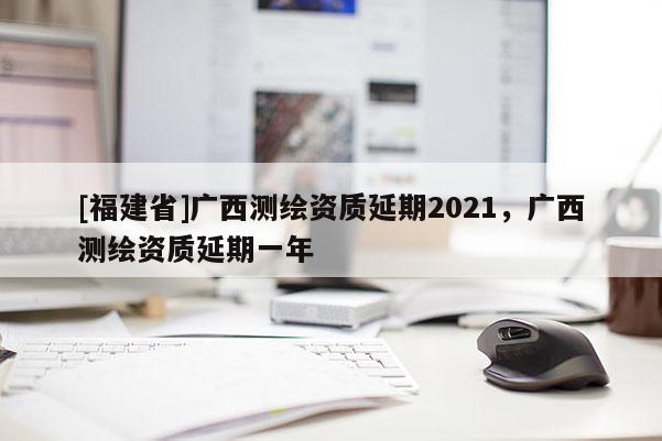 [福建省]廣西測繪資質(zhì)延期2021，廣西測繪資質(zhì)延期一年