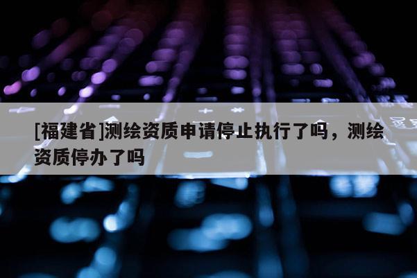 [福建省]測繪資質(zhì)申請停止執(zhí)行了嗎，測繪資質(zhì)停辦了嗎