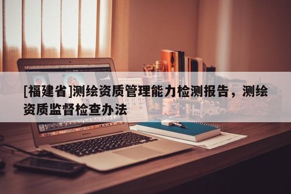 [福建省]測繪資質管理能力檢測報告，測繪資質監(jiān)督檢查辦法