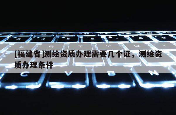 [福建省]測繪資質辦理需要幾個證，測繪資質辦理條件