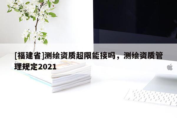 [福建省]測繪資質超限能接嗎，測繪資質管理規定2021