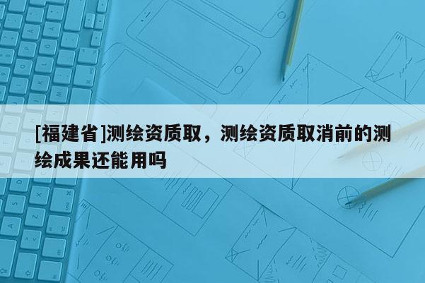 [福建省]測(cè)繪資質(zhì)取，測(cè)繪資質(zhì)取消前的測(cè)繪成果還能用嗎