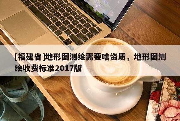 [福建省]地形圖測繪需要啥資質，地形圖測繪收費標準2017版