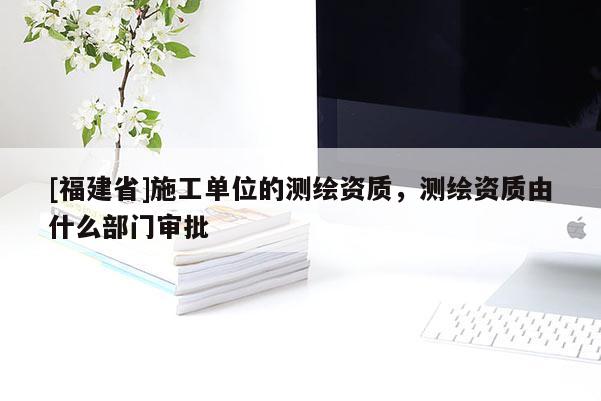 [福建省]施工單位的測繪資質，測繪資質由什么部門審批