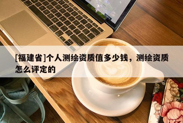 [福建省]個人測繪資質值多少錢，測繪資質怎么評定的