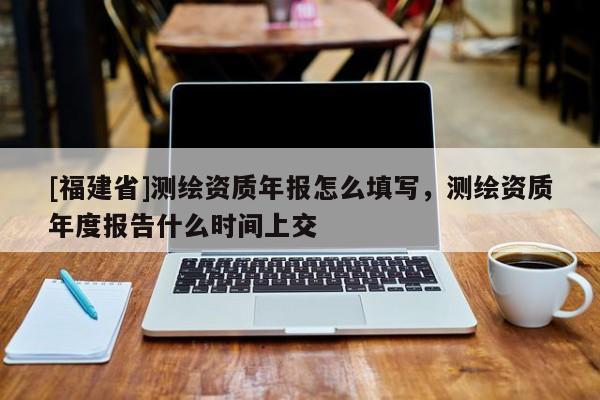 [福建省]測繪資質(zhì)年報怎么填寫，測繪資質(zhì)年度報告什么時間上交