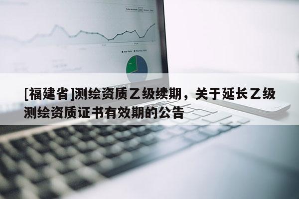 [福建省]測繪資質(zhì)乙級續(xù)期，關(guān)于延長乙級測繪資質(zhì)證書有效期的公告