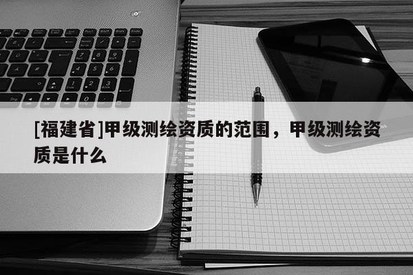 [福建省]甲級測繪資質的范圍，甲級測繪資質是什么