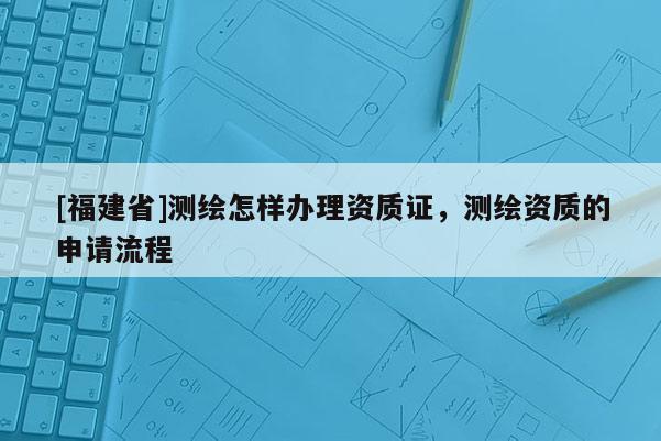 [福建省]測繪怎樣辦理資質證，測繪資質的申請流程