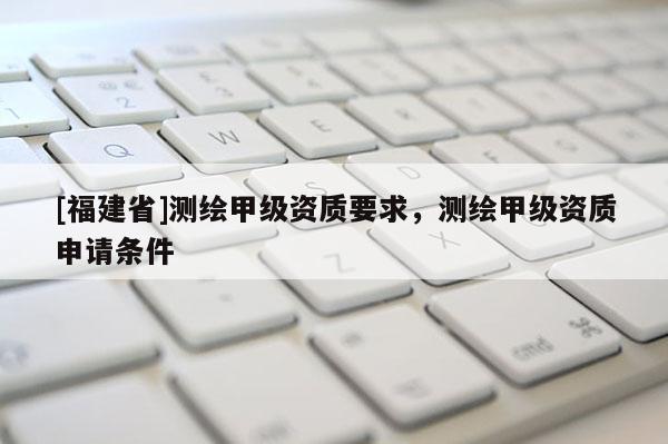 [福建省]測繪甲級資質要求，測繪甲級資質申請條件