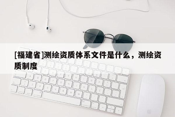[福建省]測(cè)繪資質(zhì)體系文件是什么，測(cè)繪資質(zhì)制度