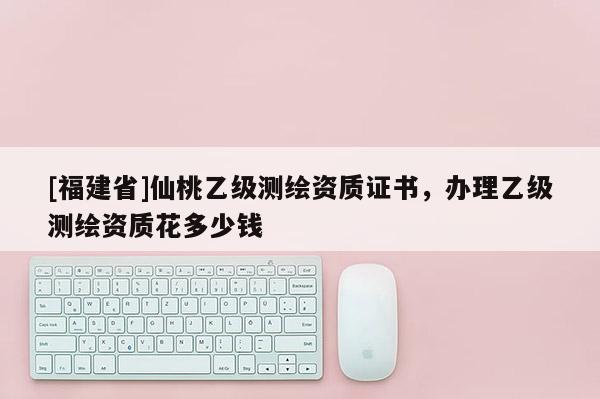 [福建省]仙桃乙級(jí)測(cè)繪資質(zhì)證書，辦理乙級(jí)測(cè)繪資質(zhì)花多少錢