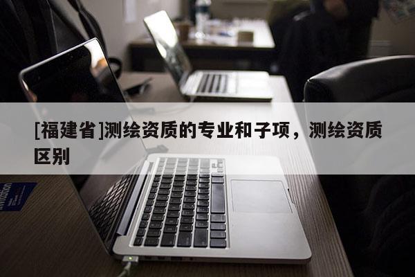 [福建省]測繪資質的專業和子項，測繪資質區別