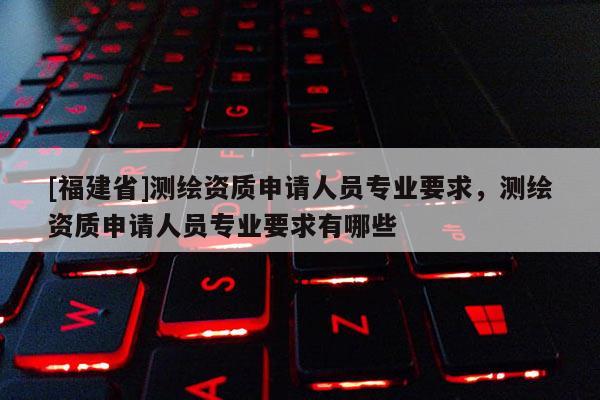 [福建省]測繪資質申請人員專業(yè)要求，測繪資質申請人員專業(yè)要求有哪些