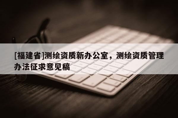 [福建省]測繪資質新辦公室，測繪資質管理辦法征求意見稿