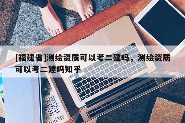 [福建省]測繪資質(zhì)可以考二建嗎，測繪資質(zhì)可以考二建嗎知乎