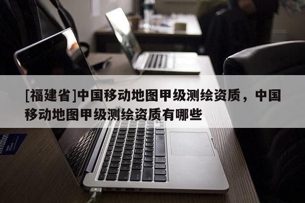 [福建省]中國移動地圖甲級測繪資質(zhì)，中國移動地圖甲級測繪資質(zhì)有哪些