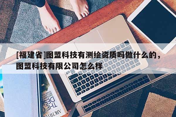 [福建省]圖盟科技有測繪資質嗎做什么的，圖盟科技有限公司怎么樣