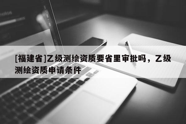 [福建省]乙級測繪資質要省里審批嗎，乙級測繪資質申請條件