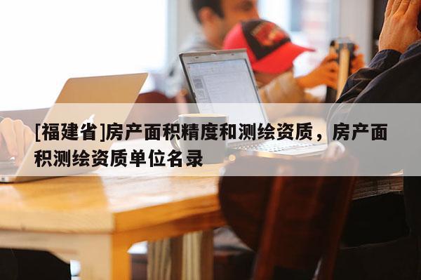 [福建省]房產面積精度和測繪資質，房產面積測繪資質單位名錄