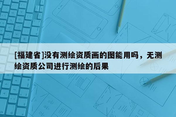 [福建省]沒有測(cè)繪資質(zhì)畫的圖能用嗎，無測(cè)繪資質(zhì)公司進(jìn)行測(cè)繪的后果