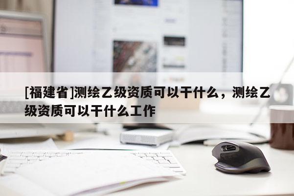 [福建省]測繪乙級資質可以干什么，測繪乙級資質可以干什么工作