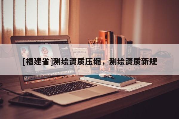 [福建省]測(cè)繪資質(zhì)壓縮，測(cè)繪資質(zhì)新規(guī)