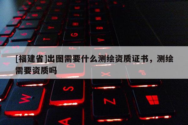 [福建省]出圖需要什么測(cè)繪資質(zhì)證書(shū)，測(cè)繪需要資質(zhì)嗎