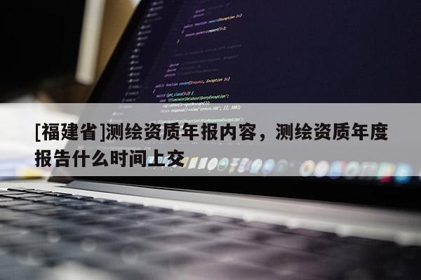 [福建省]測(cè)繪資質(zhì)年報(bào)內(nèi)容，測(cè)繪資質(zhì)年度報(bào)告什么時(shí)間上交