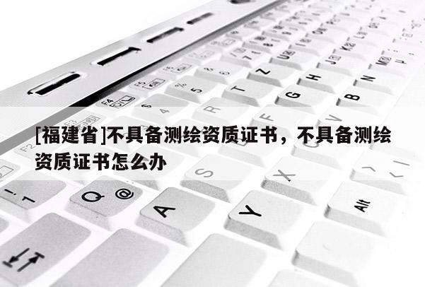 [福建省]不具備測繪資質(zhì)證書，不具備測繪資質(zhì)證書怎么辦