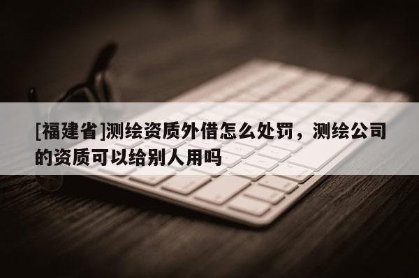 [福建省]測(cè)繪資質(zhì)外借怎么處罰，測(cè)繪公司的資質(zhì)可以給別人用嗎