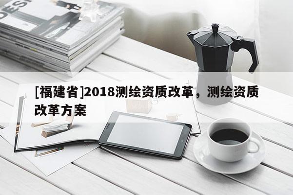 [福建省]2018測繪資質改革，測繪資質改革方案