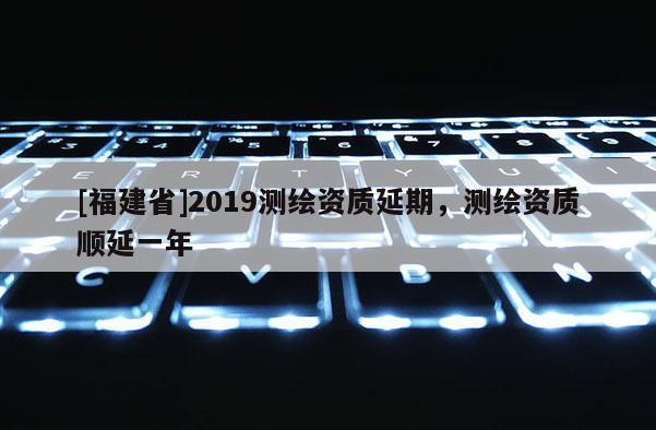 [福建省]2019測(cè)繪資質(zhì)延期，測(cè)繪資質(zhì)順延一年