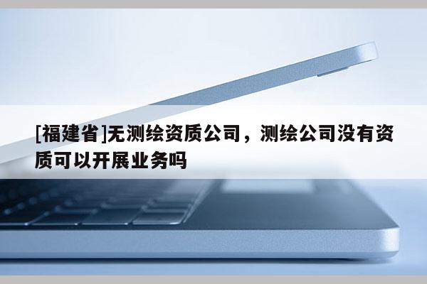 [福建省]無測繪資質公司，測繪公司沒有資質可以開展業務嗎