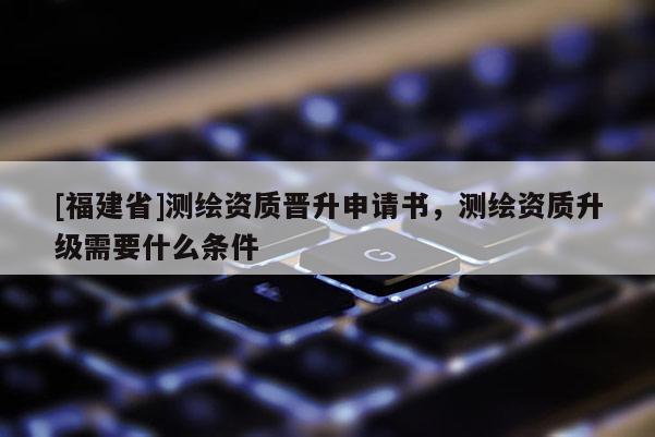 [福建省]測繪資質晉升申請書，測繪資質升級需要什么條件